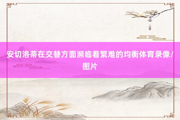 安切洛蒂在交替方面濒临着繁难的均衡体育录像/图片