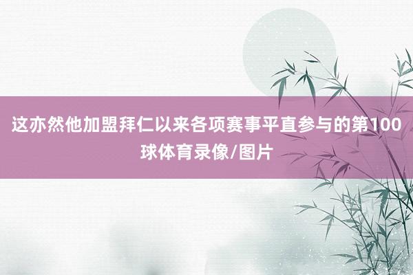 这亦然他加盟拜仁以来各项赛事平直参与的第100球体育录像/图片