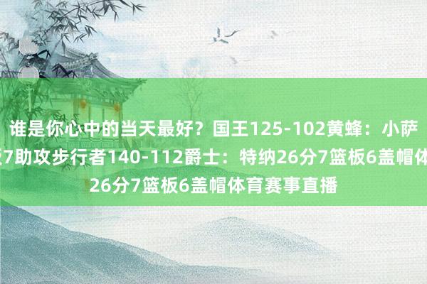 谁是你心中的当天最好？国王125-102黄蜂：小萨24分11篮板7助攻步行者140-112爵士：特纳26分7篮板6盖帽体育赛事直播