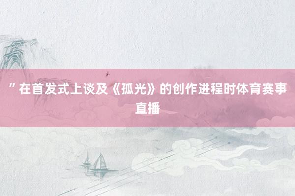 ”在首发式上谈及《孤光》的创作进程时体育赛事直播