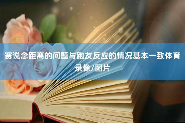 赛说念距离的问题与跑友反应的情况基本一致体育录像/图片