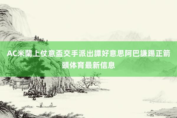 AC米蘭上仗意盃交手派出譚好意思阿巴謙踢正箭頭体育最新信息