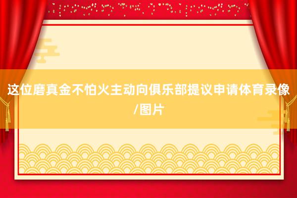 这位磨真金不怕火主动向俱乐部提议申请体育录像/图片