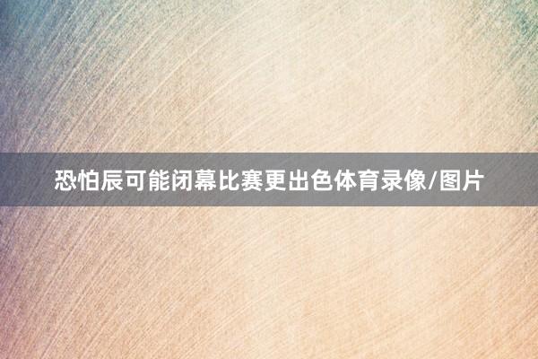 恐怕辰可能闭幕比赛更出色体育录像/图片