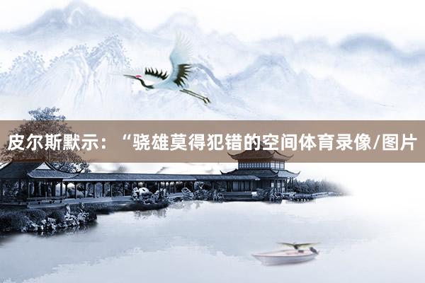 皮尔斯默示:“骁雄莫得犯错的空间体育录像/图片
