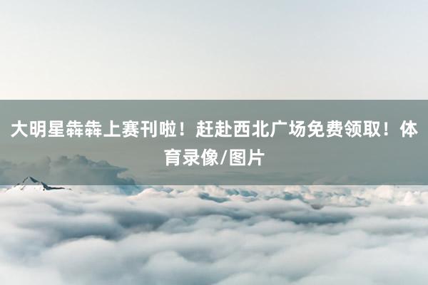 大明星犇犇上赛刊啦！赶赴西北广场免费领取！体育录像/图片