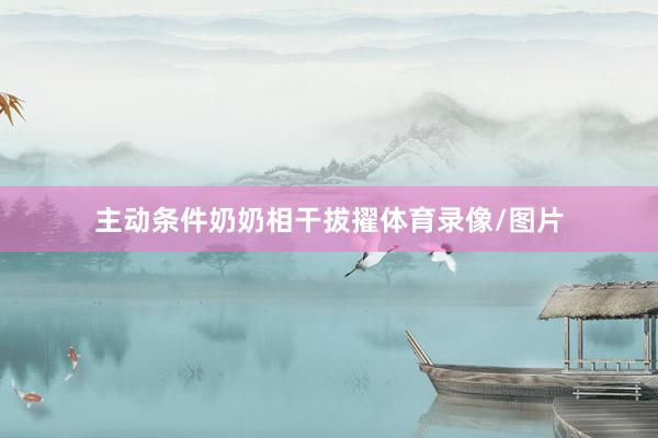 主动条件奶奶相干拔擢体育录像/图片