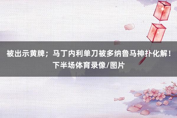 被出示黄牌；马丁内利单刀被多纳鲁马神扑化解！下半场体育录像/图片
