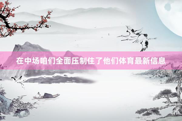 在中场咱们全面压制住了他们体育最新信息