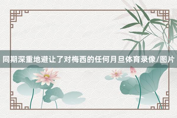 同期深重地避让了对梅西的任何月旦体育录像/图片