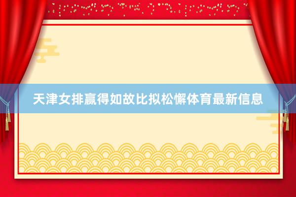 天津女排赢得如故比拟松懈体育最新信息