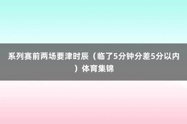 系列赛前两场要津时辰（临了5分钟分差5分以内）体育集锦
