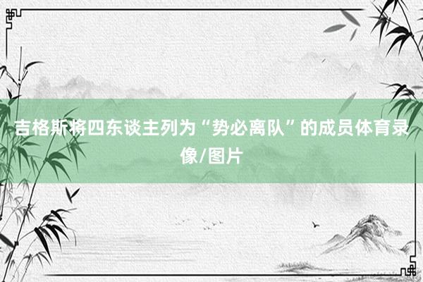 吉格斯将四东谈主列为“势必离队”的成员体育录像/图片