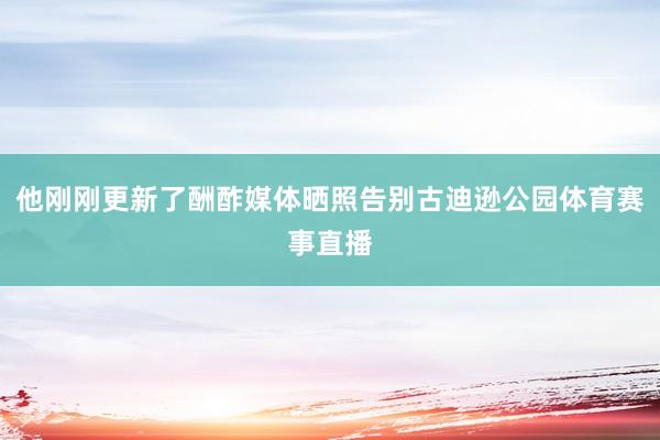 他刚刚更新了酬酢媒体晒照告别古迪逊公园体育赛事直播