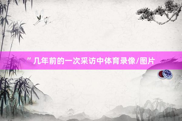 ”几年前的一次采访中体育录像/图片
