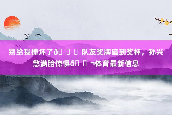 别给我撞坏了😂队友奖牌磕到奖杯，孙兴慜满脸惊惧😬体育最新信息