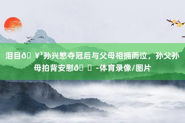 泪目🥹孙兴慜夺冠后与父母相拥而泣，孙父孙母拍背安慰😭体育录像/图片