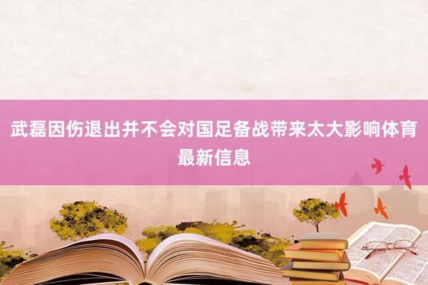 武磊因伤退出并不会对国足备战带来太大影响体育最新信息