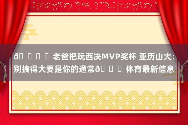 🏆️老爸把玩西决MVP奖杯 亚历山大：别搞得大要是你的通常😂体育最新信息
