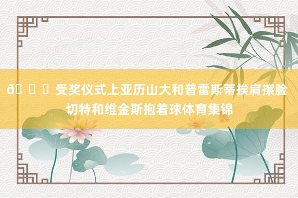 👀受奖仪式上亚历山大和普雷斯蒂挨肩擦脸 切特和维金斯抱着球体育集锦