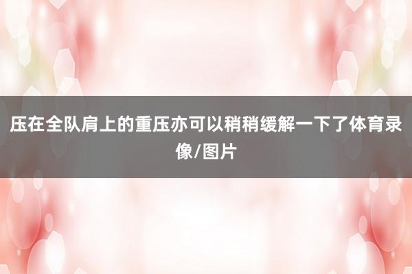 压在全队肩上的重压亦可以稍稍缓解一下了体育录像/图片