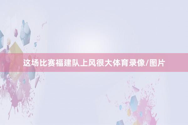 这场比赛福建队上风很大体育录像/图片