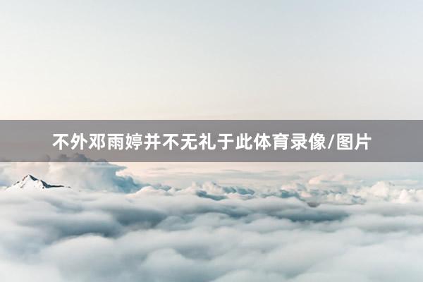 不外邓雨婷并不无礼于此体育录像/图片