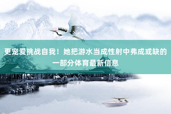 更宠爱挑战自我！她把游水当成性射中弗成或缺的一部分体育最新信息