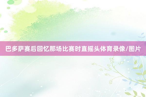 巴多萨赛后回忆那场比赛时直摇头体育录像/图片