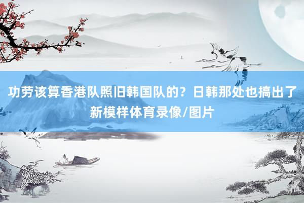 功劳该算香港队照旧韩国队的?日韩那处也搞出了新模样体育录像/图片