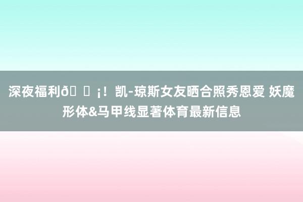 深夜福利😡！凯-琼斯女友晒合照秀恩爱 妖魔形体&马甲线显著体育最新信息