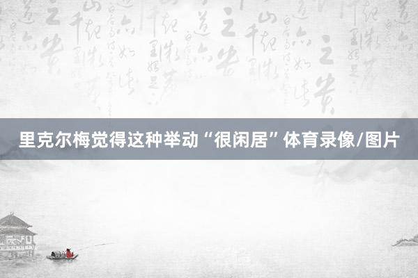 里克尔梅觉得这种举动“很闲居”体育录像/图片