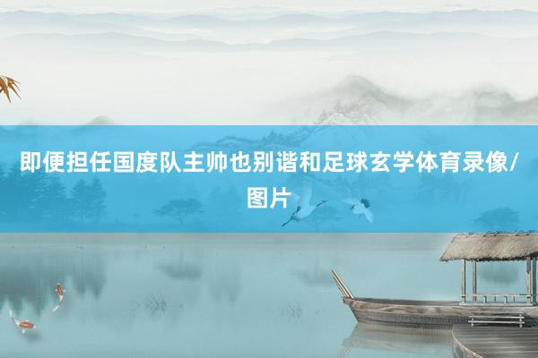 即便担任国度队主帅也别谐和足球玄学体育录像/图片