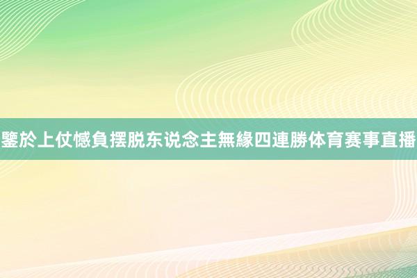鑒於上仗憾負摆脱东说念主無緣四連勝体育赛事直播