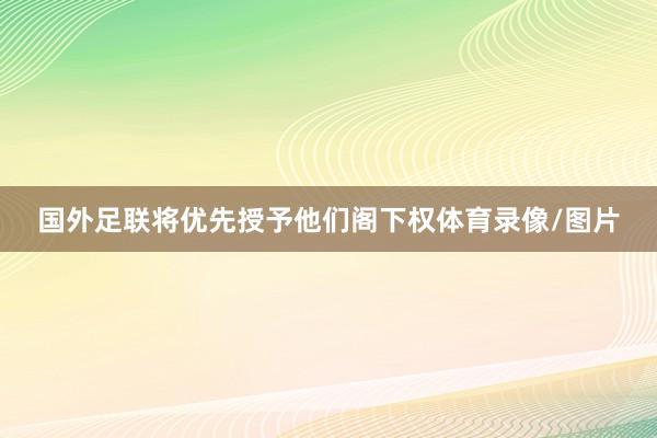 国外足联将优先授予他们阁下权体育录像/图片