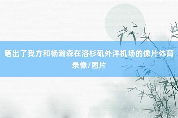 晒出了我方和杨瀚森在洛杉矶外洋机场的像片体育录像/图片