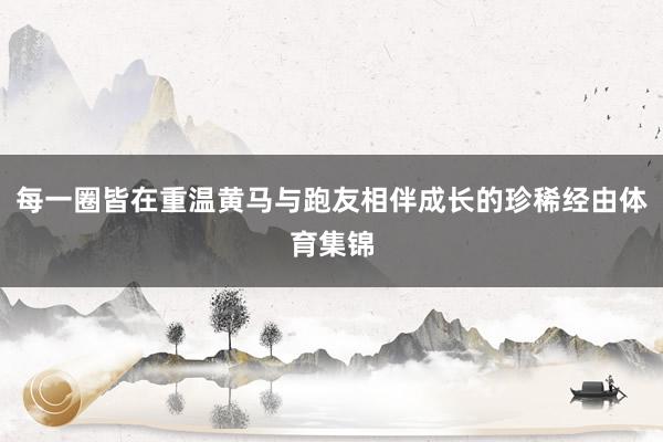 每一圈皆在重温黄马与跑友相伴成长的珍稀经由体育集锦
