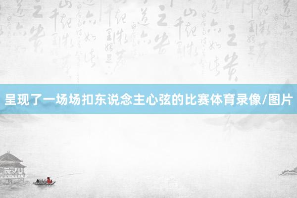 呈现了一场场扣东说念主心弦的比赛体育录像/图片