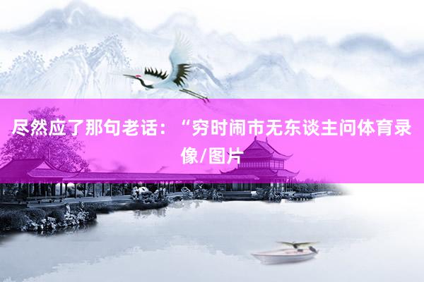 尽然应了那句老话:“穷时闹市无东谈主问体育录像/图片