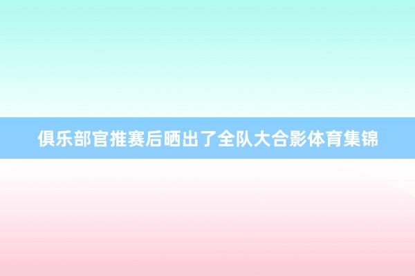 俱乐部官推赛后晒出了全队大合影体育集锦