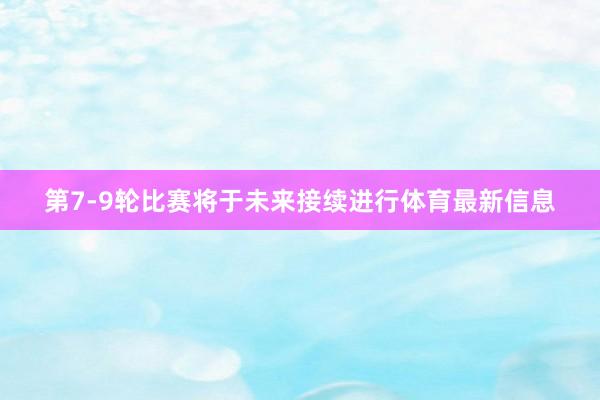 第7-9轮比赛将于未来接续进行体育最新信息