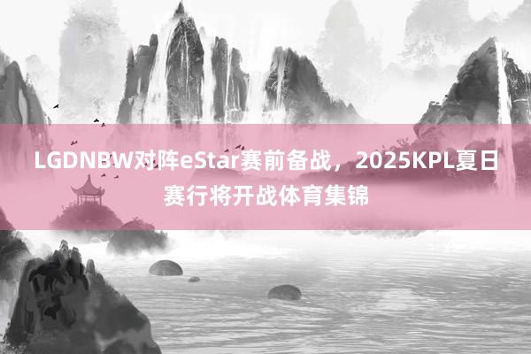 LGDNBW对阵eStar赛前备战，2025KPL夏日赛行将开战体育集锦
