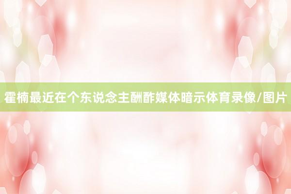 霍楠最近在个东说念主酬酢媒体暗示体育录像/图片