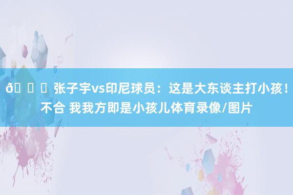 😀张子宇vs印尼球员：这是大东谈主打小孩！不合 我我方即是小孩儿体育录像/图片