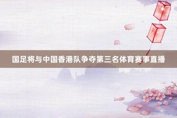国足将与中国香港队争夺第三名体育赛事直播