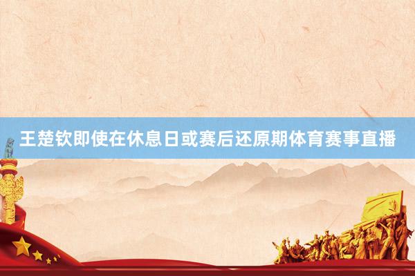 王楚钦即使在休息日或赛后还原期体育赛事直播