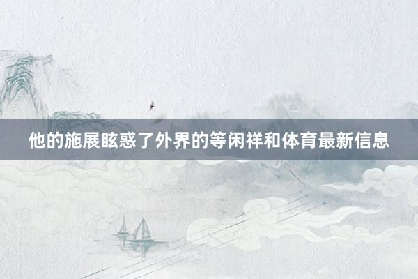 他的施展眩惑了外界的等闲祥和体育最新信息