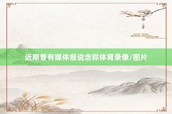 近期曾有媒体报说念称体育录像/图片