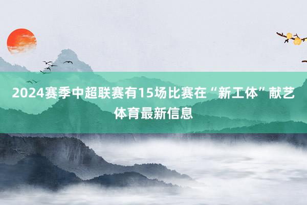 2024赛季中超联赛有15场比赛在“新工体”献艺体育最新信息