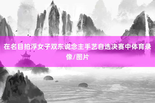 在名目拍浮女子双东说念主手艺自选决赛中体育录像/图片